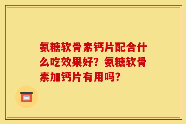 氨糖软骨素钙片配合什么吃效果好？氨糖软骨素加钙片有用吗？