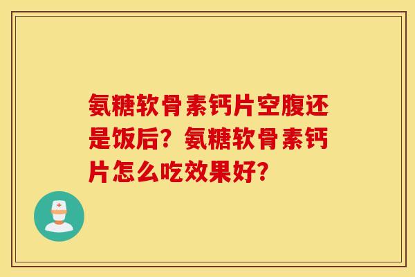 氨糖软骨素钙片空腹还是饭后？氨糖软骨素钙片怎么吃效果好？