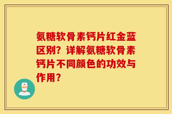 氨糖软骨素钙片红金蓝区别？详解氨糖软骨素钙片不同颜色的功效与作用？