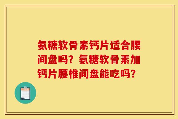 氨糖软骨素钙片适合腰间盘吗?氨糖软骨素加钙片腰椎间盘能吃吗? 氨糖软骨素钙片适合腰间盘吗?氨糖软骨素加钙片腰椎间盘能吃吗?
