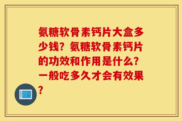 氨糖软骨素钙片大盒多少钱?氨糖软骨素钙片的功效和作用是什么?一般吃多久才会有效果? 氨糖软骨素钙片大盒多少钱?氨糖软骨素钙片的功效和作用是什么?一般吃多久才会有效果?