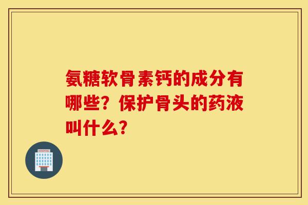氨糖软骨素钙的成分有哪些？保护骨头的药液叫什么？