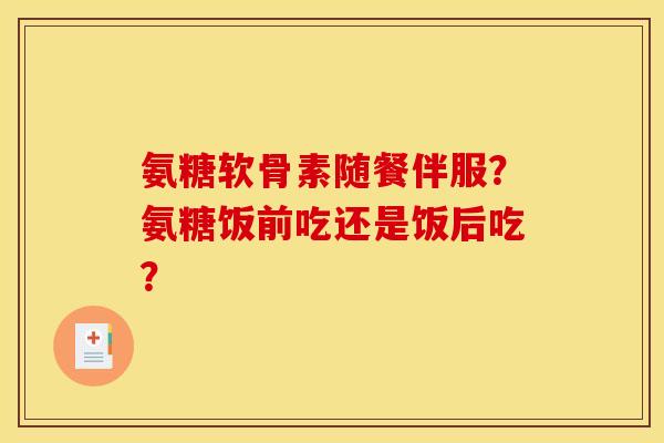 氨糖软骨素随餐伴服?氨糖饭前吃还是饭后吃? 氨糖软骨素随餐伴服?氨糖饭前吃还是饭后吃?