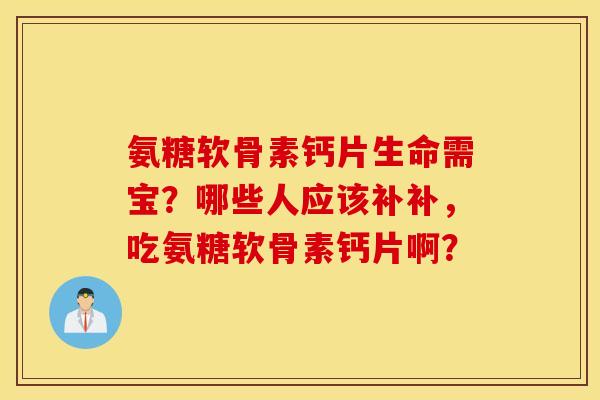 氨糖软骨素钙片生命需宝？哪些人应该补补，吃氨糖软骨素钙片啊？
