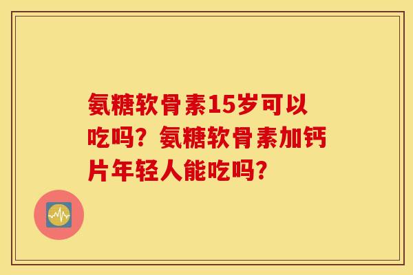 氨糖软骨素15岁可以吃吗？氨糖软骨素加钙片年轻人能吃吗？