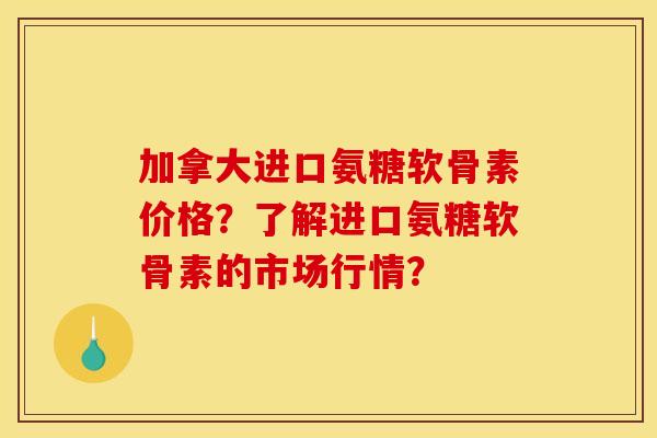 加拿大进口氨糖软骨素价格？了解进口氨糖软骨素的市场行情？