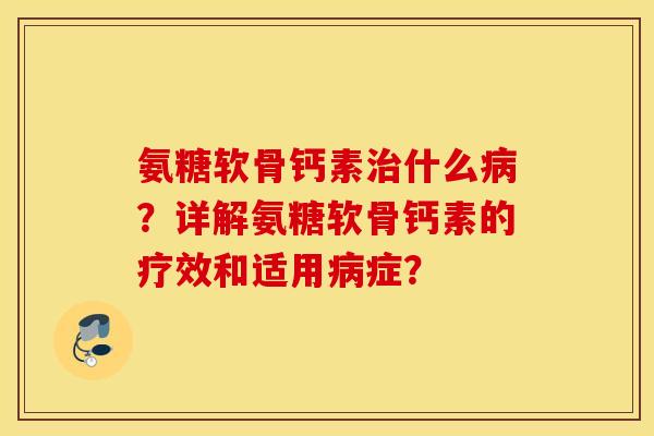 氨糖软骨钙素治什么病？详解氨糖软骨钙素的疗效和适用病症？
