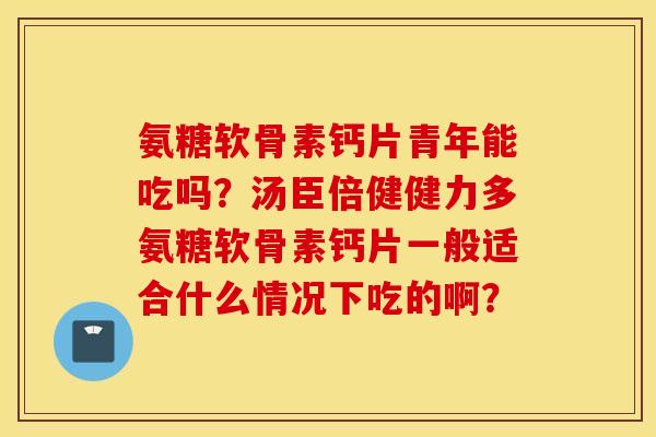氨糖软骨素钙片青年能吃吗?汤臣倍健健力多氨糖软骨素钙片一般适合什么情况下吃的啊? 氨糖软骨素钙片青年能吃吗?汤臣倍健健力多氨糖软骨素钙片一般适合什么情况下吃的啊?
