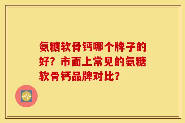 氨糖软骨钙哪个牌子的好？市面上常见的氨糖软骨钙品牌对比？