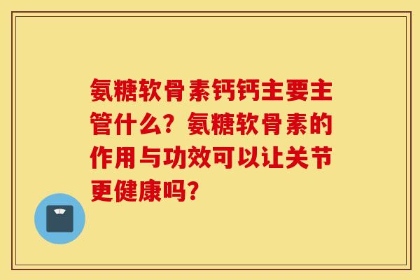 氨糖软骨素钙钙主要主管什么?氨糖软骨素的作用与功效可以让关节更健康吗? 氨糖软骨素钙钙主要主管什么?氨糖软骨素的作用与功效可以让关节更健康吗?