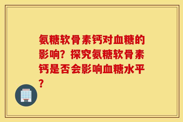 氨糖软骨素钙对血糖的影响?探究氨糖软骨素钙是否会影响血糖水平? 氨糖软骨素钙对血糖的影响?探究氨糖软骨素钙是否会影响血糖水平?