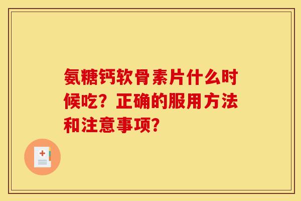 氨糖钙软骨素片什么时候吃？正确的服用方法和注意事项？