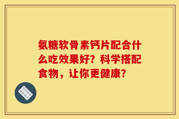 氨糖软骨素钙片配合什么吃效果好?科学搭配食物,让你更健康? 氨糖软骨素钙片配合什么吃效果好?科学搭配食物,让你更健康?