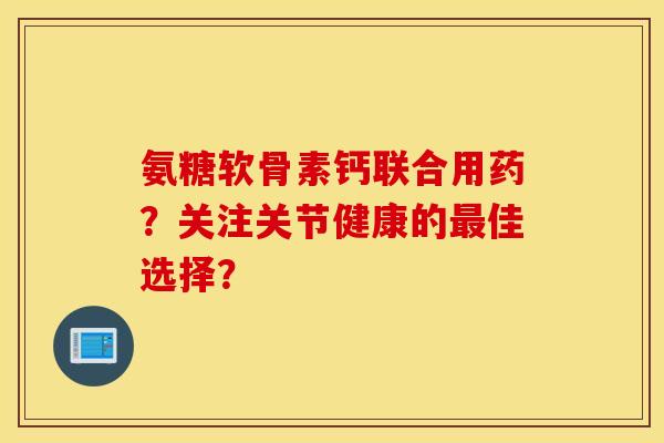 氨糖软骨素钙联合用药？关注关节健康的最佳选择？