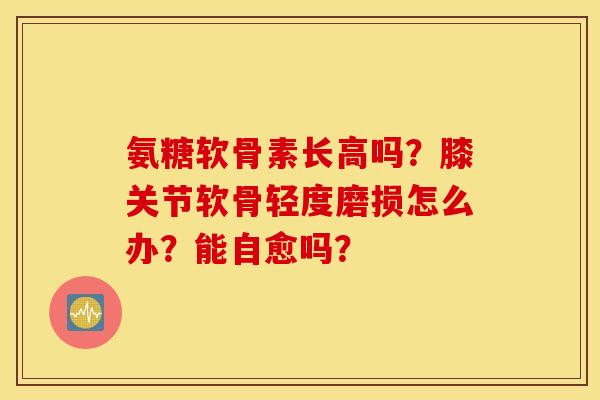 氨糖软骨素长高吗?膝关节软骨轻度磨损怎么办?能自愈吗? 氨糖软骨素长高吗?膝关节软骨轻度磨损怎么办?能自愈吗?