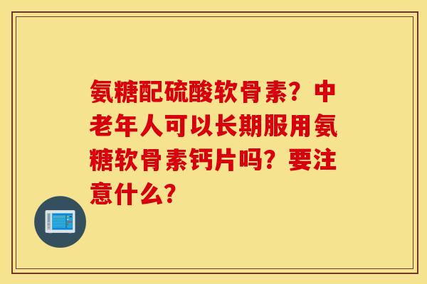 氨糖配硫酸软骨素？中老年人可以长期服用氨糖软骨素钙片吗？要注意什么？