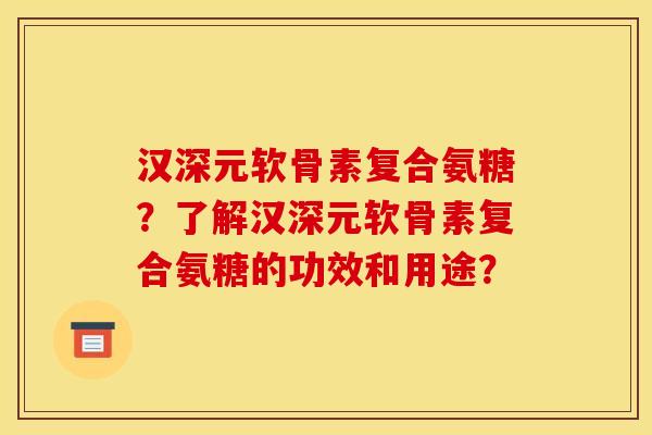 汉深元软骨素复合氨糖？了解汉深元软骨素复合氨糖的功效和用途？