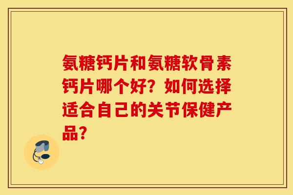 氨糖钙片和氨糖软骨素钙片哪个好？如何选择适合自己的关节保健产品？