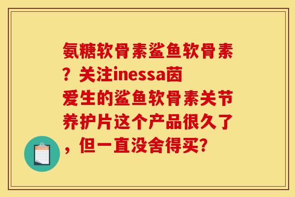 氨糖软骨素鲨鱼软骨素？关注inessa茵爱生的鲨鱼软骨素关节养护片这个产品很久了，但一直没舍得买？