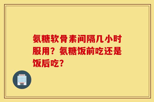 氨糖软骨素间隔几小时服用？氨糖饭前吃还是饭后吃？