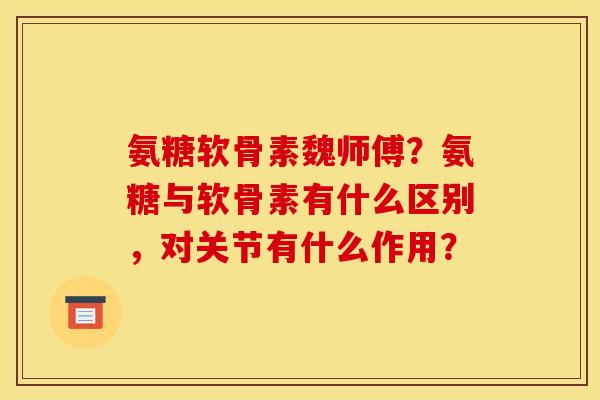 氨糖软骨素魏师傅？氨糖与软骨素有什么区别，对关节有什么作用？