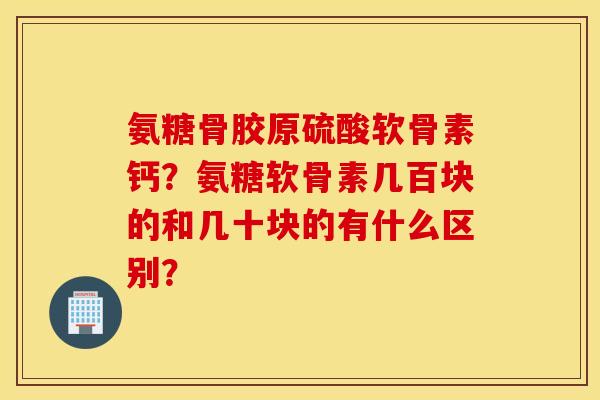 氨糖骨胶原硫酸软骨素钙？氨糖软骨素几百块的和几十块的有什么区别？