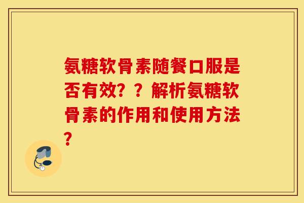 氨糖软骨素随餐口服是否有效？？解析氨糖软骨素的作用和使用方法？