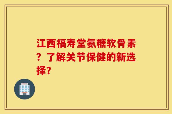 江西福寿堂氨糖软骨素？了解关节保健的新选择？