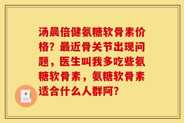 汤晨倍健氨糖软骨素价格？最近骨关节出现问题，医生叫我多吃些氨糖软骨素，氨糖软骨素适合什么人群阿？