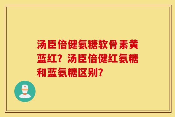 汤臣倍健氨糖软骨素黄蓝红?汤臣倍健红氨糖和蓝氨糖区别? 汤臣倍健氨糖软骨素黄蓝红?汤臣倍健红氨糖和蓝氨糖区别?