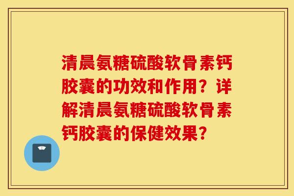 清晨氨糖硫酸软骨素钙胶囊的功效和作用?详解清晨氨糖硫酸软骨素钙胶囊的保健效果? 清晨氨糖硫酸软骨素钙胶囊的功效和作用?详解清晨氨糖硫酸软骨素钙胶囊的保健效果?