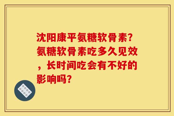 沈阳康平氨糖软骨素？氨糖软骨素吃多久见效，长时间吃会有不好的影响吗？