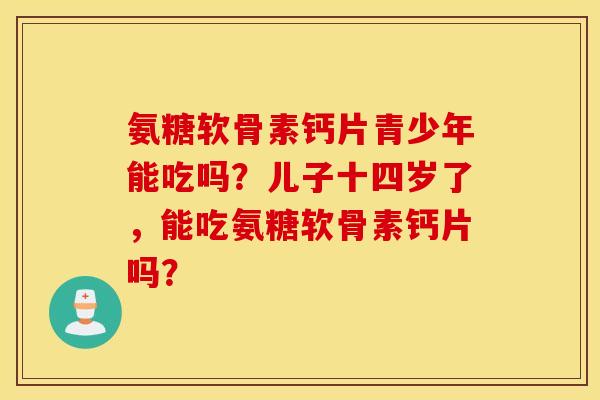 氨糖软骨素钙片青少年能吃吗？儿子十四岁了，能吃氨糖软骨素钙片吗？