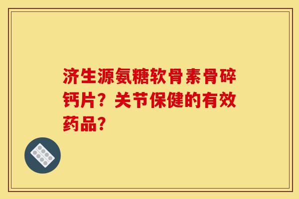 济生源氨糖软骨素骨碎钙片？关节保健的有效药品？