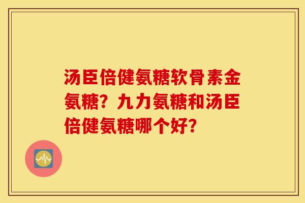 汤臣倍健氨糖软骨素金氨糖？九力氨糖和汤臣倍健氨糖哪个好？