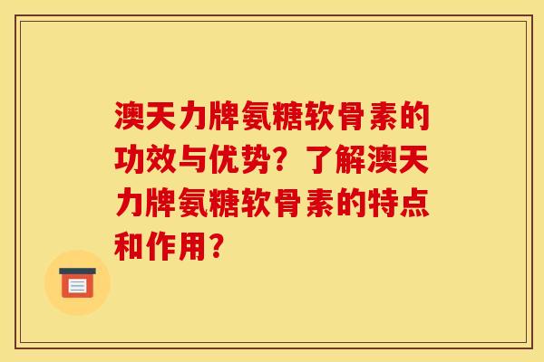 澳天力牌氨糖软骨素的功效与优势？了解澳天力牌氨糖软骨素的特点和作用？