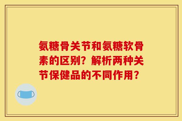 氨糖骨关节和氨糖软骨素的区别？解析两种关节保健品的不同作用？