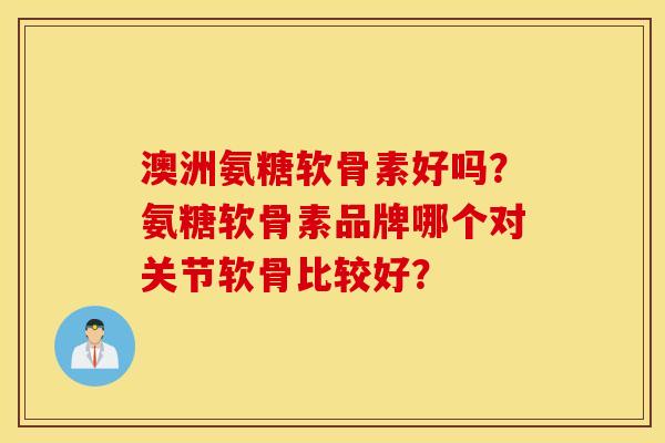 澳洲氨糖软骨素好吗?氨糖软骨素品牌哪个对关节软骨比较好? 澳洲氨糖软骨素好吗?氨糖软骨素品牌哪个对关节软骨比较好?