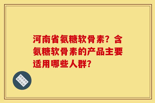 河南省氨糖软骨素？含氨糖软骨素的产品主要适用哪些人群？