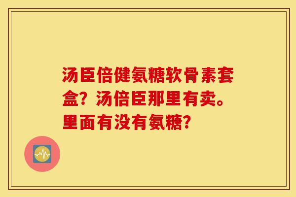 汤臣倍健氨糖软骨素套盒?汤倍臣那里有卖。里面有没有氨糖? 汤臣倍健氨糖软骨素套盒?汤倍臣那里有卖。里面有没有氨糖?