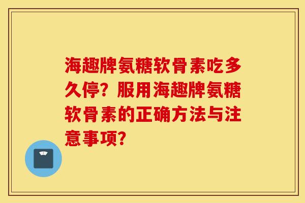 海趣牌氨糖软骨素吃多久停？服用海趣牌氨糖软骨素的正确方法与注意事项？