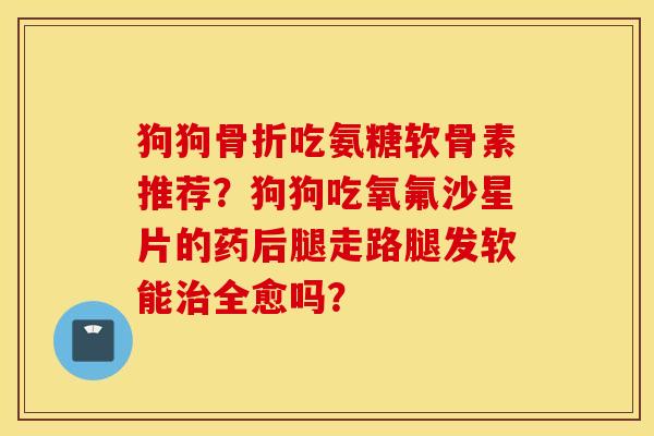 狗狗骨折吃氨糖软骨素推荐？狗狗吃氧氟沙星片的药后腿走路腿发软能治全愈吗？