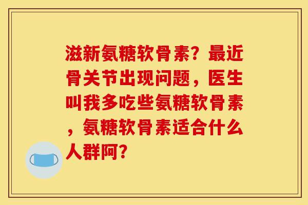 滋新氨糖软骨素？最近骨关节出现问题，医生叫我多吃些氨糖软骨素，氨糖软骨素适合什么人群阿？