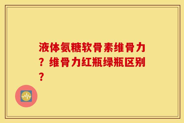 液体氨糖软骨素维骨力？维骨力红瓶绿瓶区别？