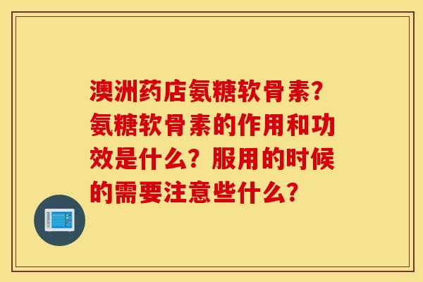 澳洲药店氨糖软骨素？氨糖软骨素的作用和功效是什么？服用的时候的需要注意些什么？