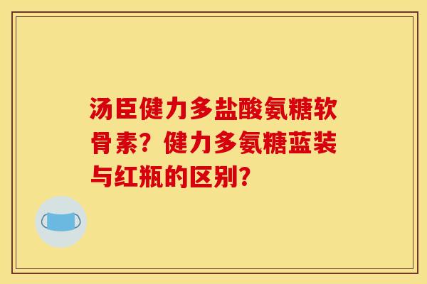 汤臣健力多盐酸氨糖软骨素？健力多氨糖蓝装与红瓶的区别？