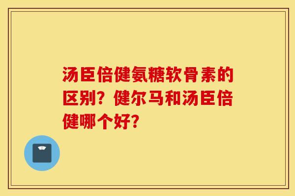 汤臣倍健氨糖软骨素的区别?健尔马和汤臣倍健哪个好? 汤臣倍健氨糖软骨素的区别?健尔马和汤臣倍健哪个好?