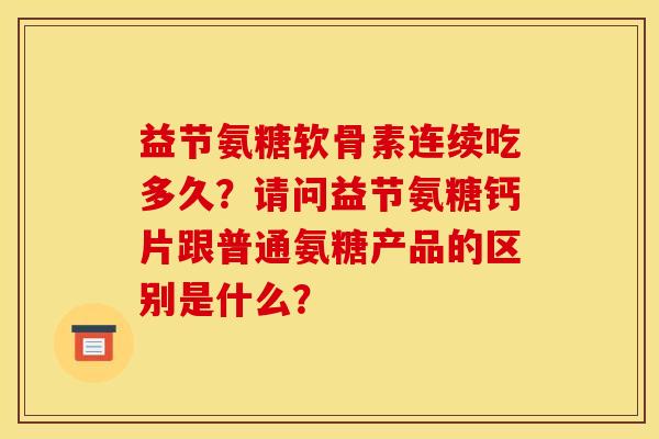 益节氨糖软骨素连续吃多久?请问益节氨糖钙片跟普通氨糖产品的区别是什么? 益节氨糖软骨素连续吃多久?请问益节氨糖钙片跟普通氨糖产品的区别是什么?