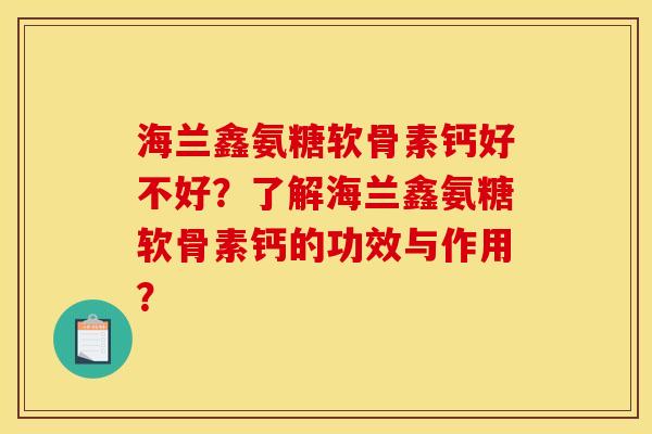 海兰鑫氨糖软骨素钙好不好？了解海兰鑫氨糖软骨素钙的功效与作用？
