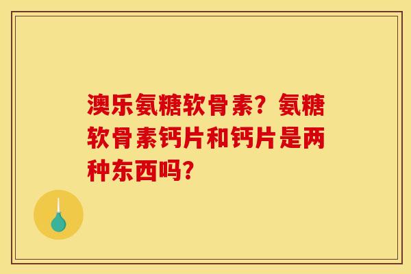 澳乐氨糖软骨素?氨糖软骨素钙片和钙片是两种东西吗? 澳乐氨糖软骨素?氨糖软骨素钙片和钙片是两种东西吗?